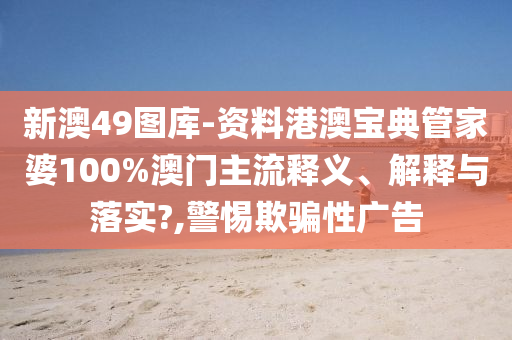 新澳49图库-资料港澳宝典管家婆100%澳门主流释义、解释与落实?,警惕欺骗性广告