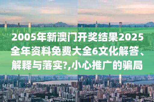 2005年新澳门开奖结果2025全年资料免费大全6文化解答、解释与落实?,小心推广的骗局