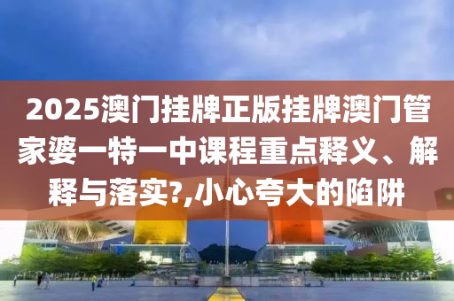 2025澳门挂牌正版挂牌澳门管家婆一特一中课程重点释义、解释与落实?,小心夸大的陷阱