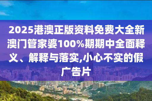 2025港澳正版资料免费大全新澳门管家婆100%期期中全面释义、解释与落实,小心不实的假广告片