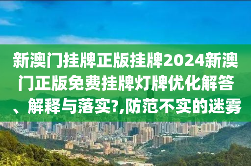 新澳门挂牌正版挂牌2024新澳门正版免费挂牌灯牌优化解答、解释与落实?,防范不实的迷雾