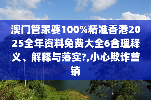 澳门管家婆100%精准香港2025全年资料免费大全6合理释义、解释与落实?,小心欺诈营销