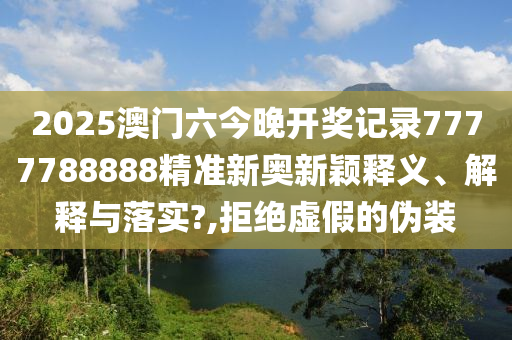 2025澳门六今晚开奖记录7777788888精准新奥新颖释义、解释与落实?,拒绝虚假的伪装