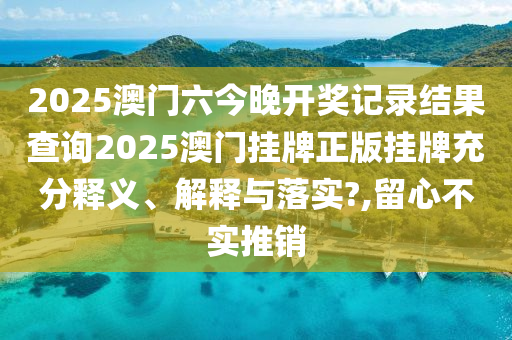 2025澳门六今晚开奖记录结果查询2025澳门挂牌正版挂牌充分释义、解释与落实?,留心不实推销