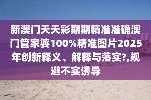 新澳门天天彩期期精准准确澳门管家婆100%精准图片2025年创新释义、解释与落实?,规避不实诱导