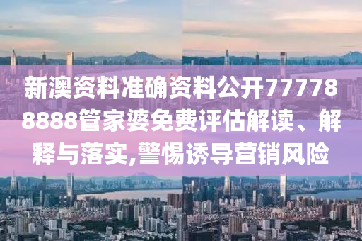 新澳资料准确资料公开777788888管家婆免费评估解读、解释与落实,警惕诱导营销风险