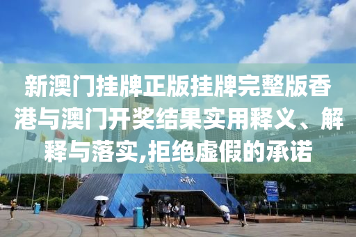 新澳门挂牌正版挂牌完整版香港与澳门开奖结果实用释义、解释与落实,拒绝虚假的承诺