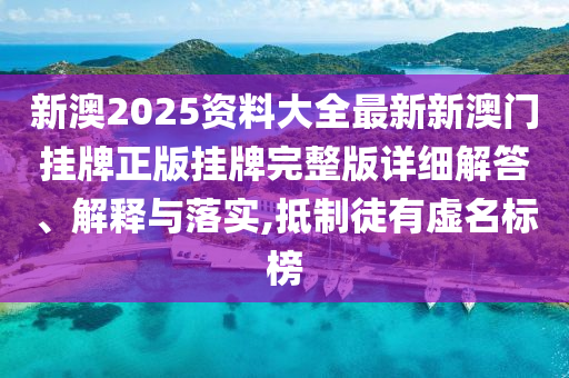 新澳2025资料大全最新新澳门挂牌正版挂牌完整版详细解答、解释与落实,抵制徒有虚名标榜