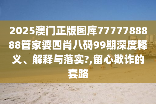 2025澳门正版图库7777788888管家婆四肖八码99期深度释义、解释与落实?,留心欺诈的套路