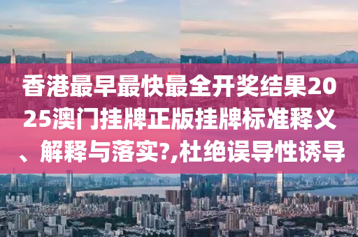 香港最早最快最全开奖结果2025澳门挂牌正版挂牌标准释义、解释与落实?,杜绝误导性诱导