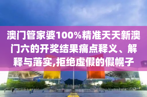 澳门管家婆100%精准天天新澳门六的开奖结果痛点释义、解释与落实,拒绝虚假的假幌子
