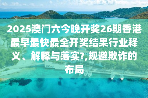 2025澳门六今晚开奖26期香港最早最快最全开奖结果行业释义、解释与落实?,规避欺诈的布局