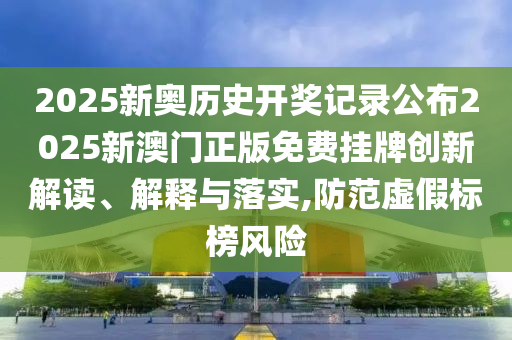 2025新奥历史开奖记录公布2025新澳门正版免费挂牌创新解读、解释与落实,防范虚假标榜风险