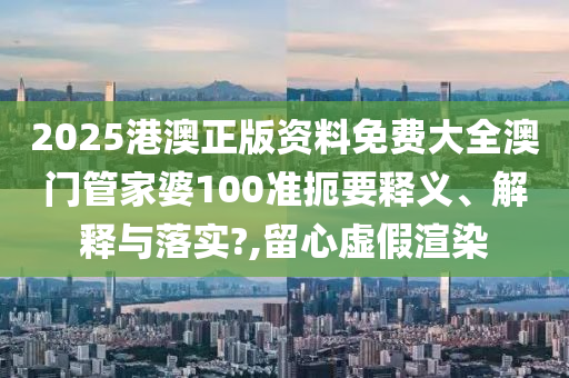2025港澳正版资料免费大全澳门管家婆100准扼要释义、解释与落实?,留心虚假渲染