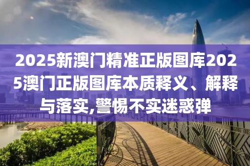 2025新澳门精准正版图库2025澳门正版图库本质释义、解释与落实,警惕不实迷惑弹