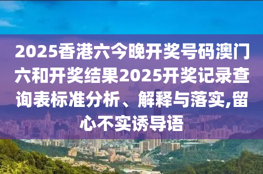 2025香港六今晚开奖号码澳门六和开奖结果2025开奖记录查询表标准分析、解释与落实,留心不实诱导语