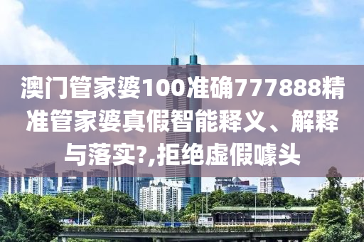 澳门管家婆100准确777888精准管家婆真假智能释义、解释与落实?,拒绝虚假噱头