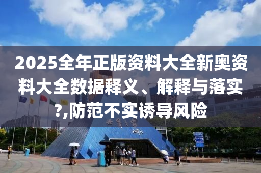 2025全年正版资料大全新奥资料大全数据释义、解释与落实?,防范不实诱导风险