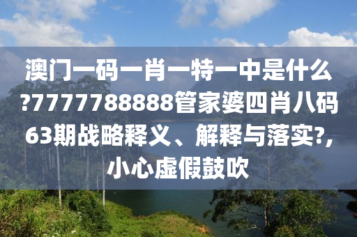 澳门一码一肖一特一中是什么?7777788888管家婆四肖八码63期战略释义、解释与落实?,小心虚假鼓吹