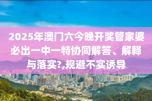 2025年澳门六今晚开奖管家婆必出一中一特协同解答、解释与落实?,规避不实诱导