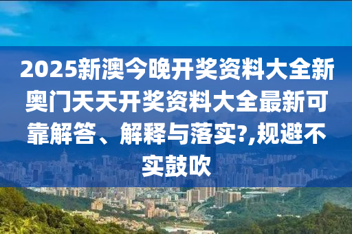 2025新澳今晚开奖资料大全新奥门天天开奖资料大全最新可靠解答、解释与落实?,规避不实鼓吹