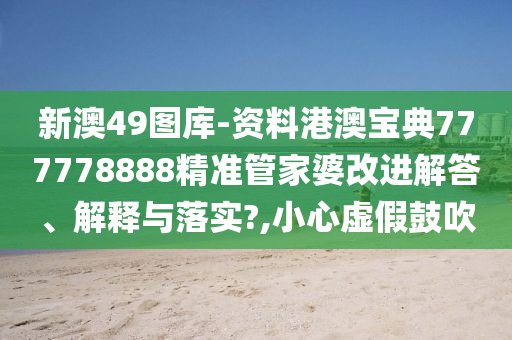 新澳49图库-资料港澳宝典777778888精准管家婆改进解答、解释与落实?,小心虚假鼓吹