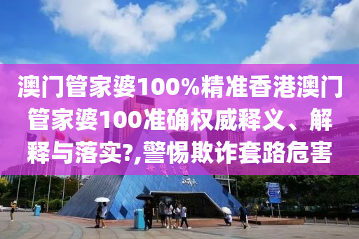 澳门管家婆100%精准香港澳门管家婆100准确权威释义、解释与落实?,警惕欺诈套路危害