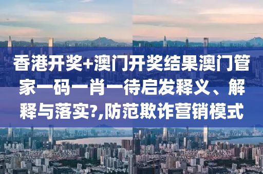香港开奖+澳门开奖结果澳门管家一码一肖一待启发释义、解释与落实?,防范欺诈营销模式