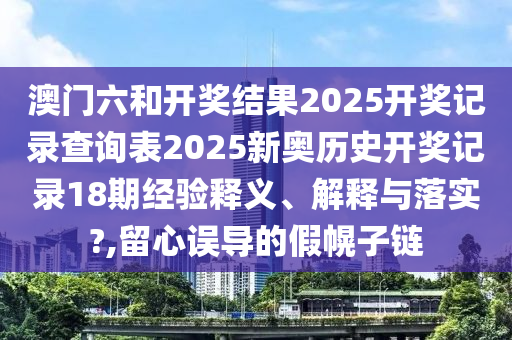 澳门六和开奖结果2025开奖记录查询表2025新奥历史开奖记录18期经验释义、解释与落实?,留心误导的假幌子链