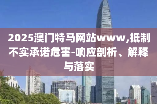 2025澳门特马网站www,抵制不实承诺危害-响应剖析、解释与落实