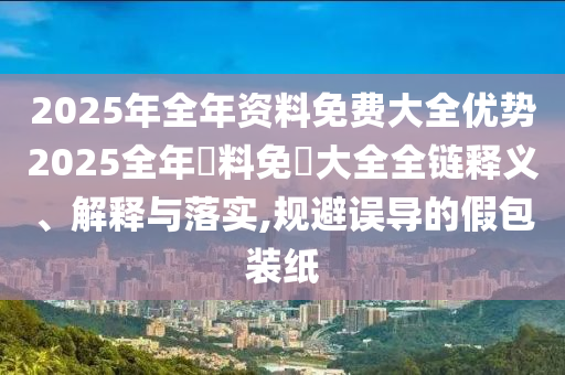 2025年全年资料免费大全优势2025全年資料免費大全全链释义、解释与落实,规避误导的假包装纸