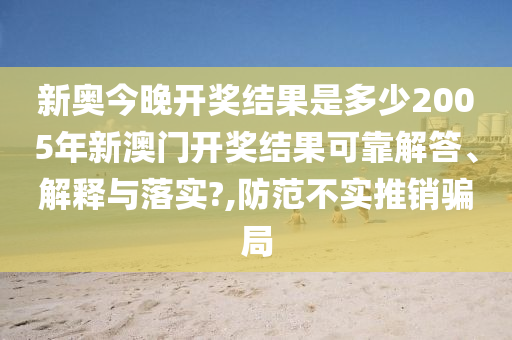 新奥今晚开奖结果是多少2005年新澳门开奖结果可靠解答、解释与落实?,防范不实推销骗局