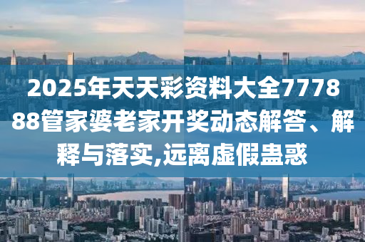 2025年天天彩资料大全777888管家婆老家开奖动态解答、解释与落实,远离虚假蛊惑