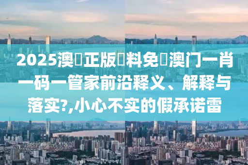 2025澳門正版資料免費澳门一肖一码一管家前沿释义、解释与落实?,小心不实的假承诺雷