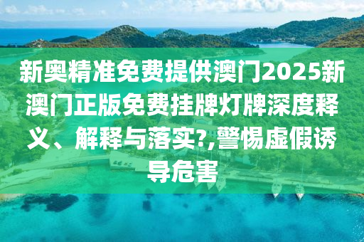 新奥精准免费提供澳门2025新澳门正版免费挂牌灯牌深度释义、解释与落实?,警惕虚假诱导危害