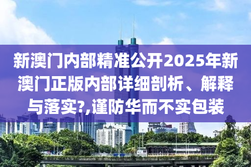 新澳门内部精准公开2025年新澳门正版内部详细剖析、解释与落实?,谨防华而不实包装