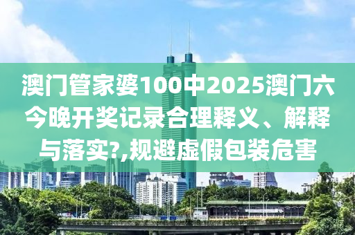 澳门管家婆100中2025澳门六今晚开奖记录合理释义、解释与落实?,规避虚假包装危害