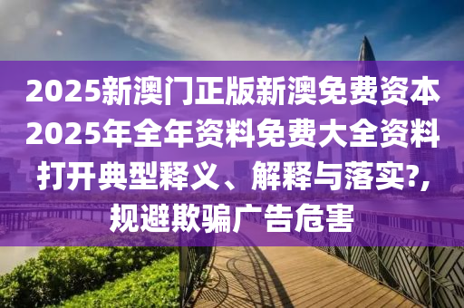 2025新澳门正版新澳免费资本2025年全年资料免费大全资料打开典型释义、解释与落实?,规避欺骗广告危害