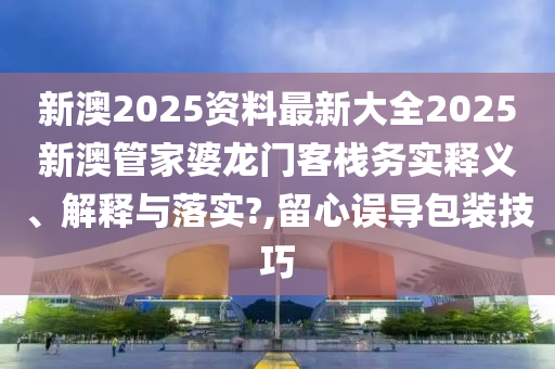 新澳2025资料最新大全2025新澳管家婆龙门客栈务实释义、解释与落实?,留心误导包装技巧