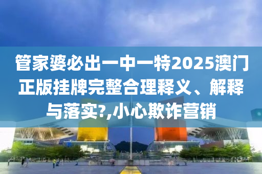 管家婆必出一中一特2025澳门正版挂牌完整合理释义、解释与落实?,小心欺诈营销