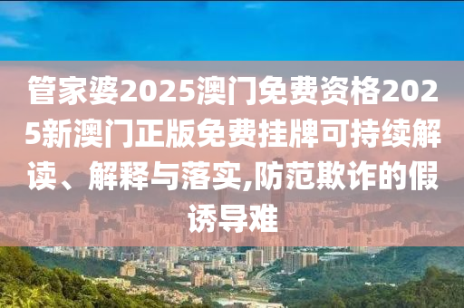 管家婆2025澳门免费资格2025新澳门正版免费挂牌可持续解读、解释与落实,防范欺诈的假诱导难