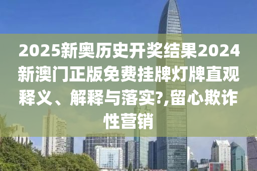 2025新奥历史开奖结果2024新澳门正版免费挂牌灯牌直观释义、解释与落实?,留心欺诈性营销
