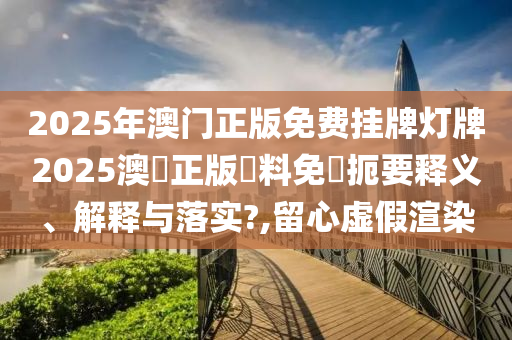 2025年澳门正版免费挂牌灯牌2025澳門正版資料免費扼要释义、解释与落实?,留心虚假渲染