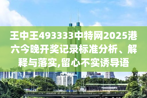 王中王493333中特网2025港六今晚开奖记录标准分析、解释与落实,留心不实诱导语