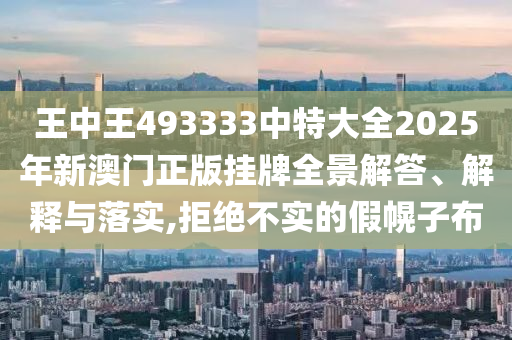 王中王493333中特大全2025年新澳门正版挂牌全景解答、解释与落实,拒绝不实的假幌子布