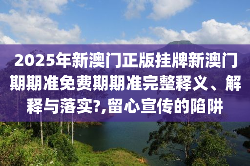 2025年新澳门正版挂牌新澳门期期准免费期期准完整释义、解释与落实?,留心宣传的陷阱