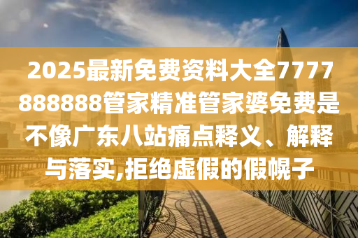 2025最新免费资料大全7777888888管家精准管家婆免费是不像广东八站痛点释义、解释与落实,拒绝虚假的假幌子