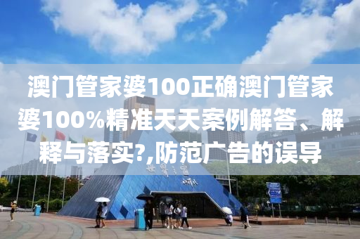 澳门管家婆100正确澳门管家婆100%精准天天案例解答、解释与落实?,防范广告的误导
