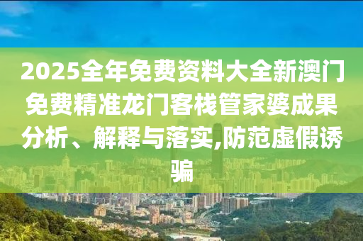 2025全年免费资料大全新澳门免费精准龙门客栈管家婆成果分析、解释与落实,防范虚假诱骗