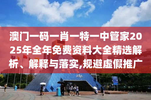 澳门一码一肖一特一中管家2025年全年免费资料大全精选解析、解释与落实,规避虚假推广